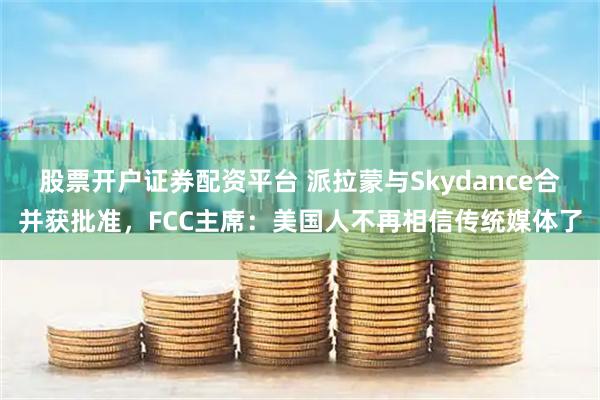 股票开户证券配资平台 派拉蒙与Skydance合并获批准，FCC主席：美国人不再相信传统媒体了