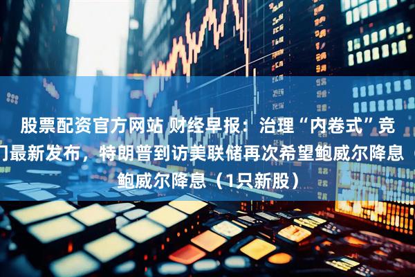 股票配资官方网站 财经早报：治理“内卷式”竞争，两部门最新发布，特朗普到访美联储再次希望鲍威尔降息（1只新股）
