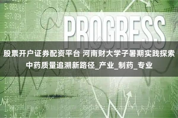 股票开户证券配资平台 河南财大学子暑期实践探索中药质量追溯新路径_产业_制药_专业