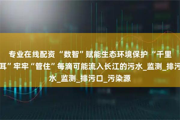 专业在线配资 “数智”赋能生态环境保护 “千里眼”“顺风耳”牢牢“管住”每滴可能流入长江的污水_监测_排污口_污染源