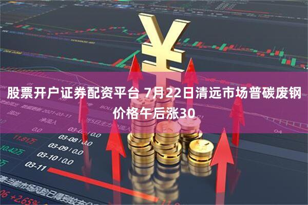 股票开户证券配资平台 7月22日清远市场普碳废钢价格午后涨30