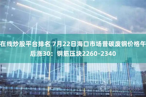 在线炒股平台排名 7月22日海口市场普碳废钢价格午后涨30：钢筋压块2260-2340