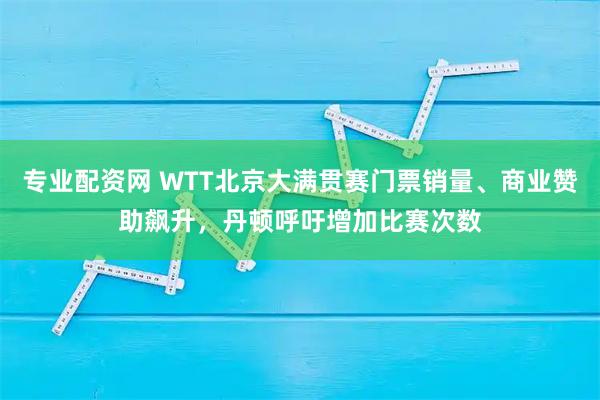 专业配资网 WTT北京大满贯赛门票销量、商业赞助飙升，丹顿呼吁增加比赛次数