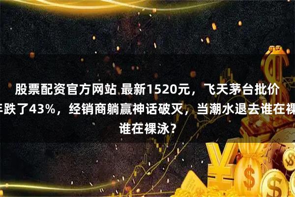 股票配资官方网站 最新1520元，飞天茅台批价两年跌了43%，经销商躺赢神话破灭，当潮水退去谁在裸泳？